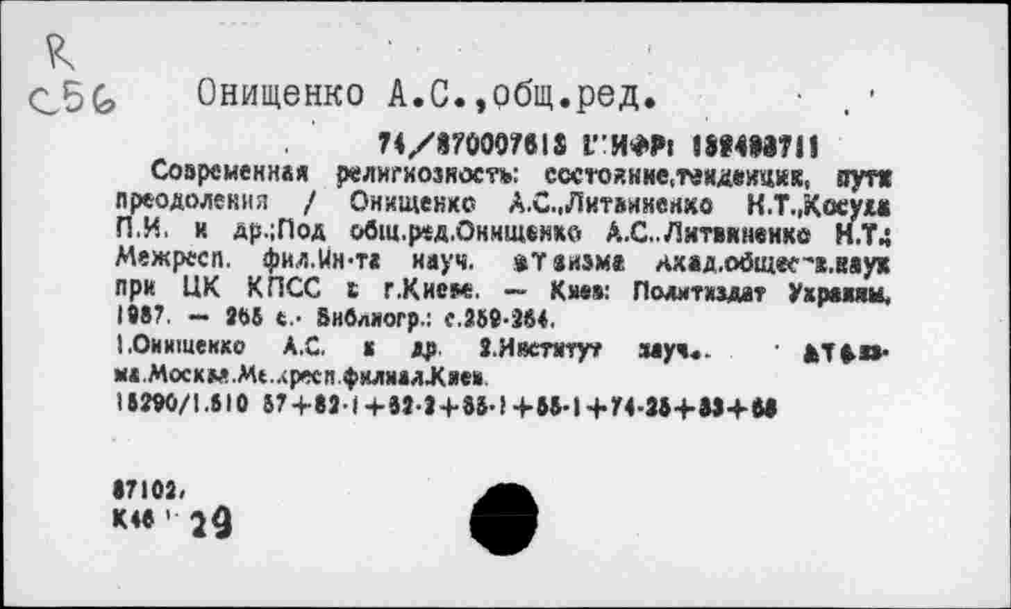 ﻿к
Онищенко А.С.,общ.ред. • . •
74/870007818 1ГИ*₽1 1ШШ11
Современная религиозность: ссстойнне.твкдеицик, пут« преодоления / Онищенко А.С., Литвиненко К.ТДосум ПИ. и др.;Под общ.ред.Онищенхй А.С..Литвиненко Н.Т4 Межресп. фил.Мн-та науч, »теизм« нхад.о0(цее''в.мух при ЦК КПСС с г.Кием. — Киев: Политиздат Ухракяи, 1987. — 268 Внвлногр.: е.269-284.
I.Онищенко А.С. к др. 2.Институт зауч«. • ат»п-ма.Москм.Ме.лресп филмалЖяеи
18290/1.810 87+821+т + 88-!+65-1+У4-28+М+М
•7102. К 48 1